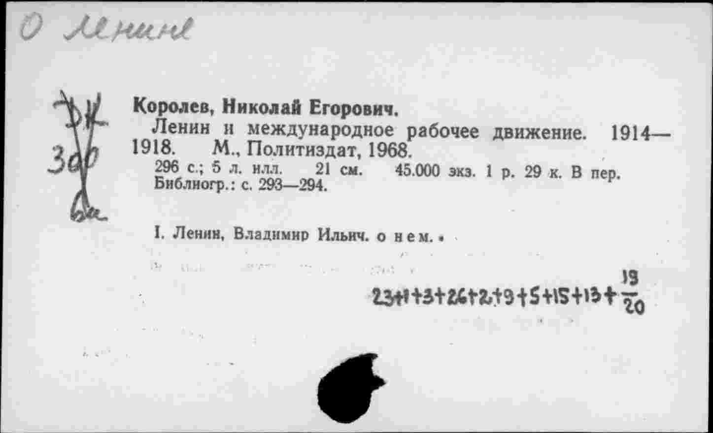 ﻿О
Королев, Николай Егорович.
Ленин и международное рабочее движение. 1914— 1918. М„ Политиздат, 1968.
296 с.; 5 л. илл. 21 см. 45.000 экз. 1 р. 29 к. В пер.
Библиогр.: с. 293—294.
I. Ленин, Владимир Ильич, о нем..
19